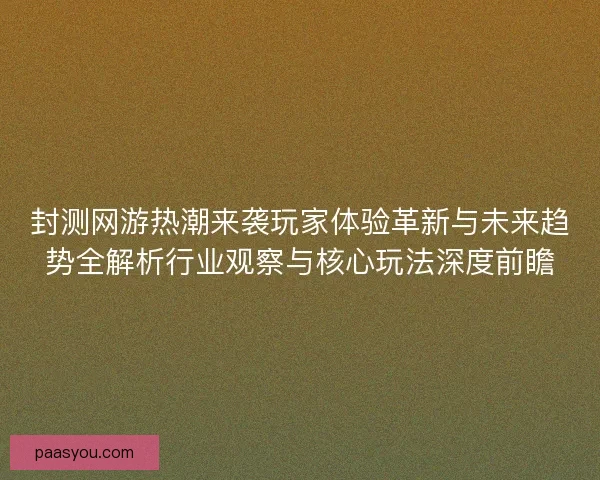 封测网游热潮来袭玩家体验革新与未来趋势全解析行业观察与核心玩法深度前瞻