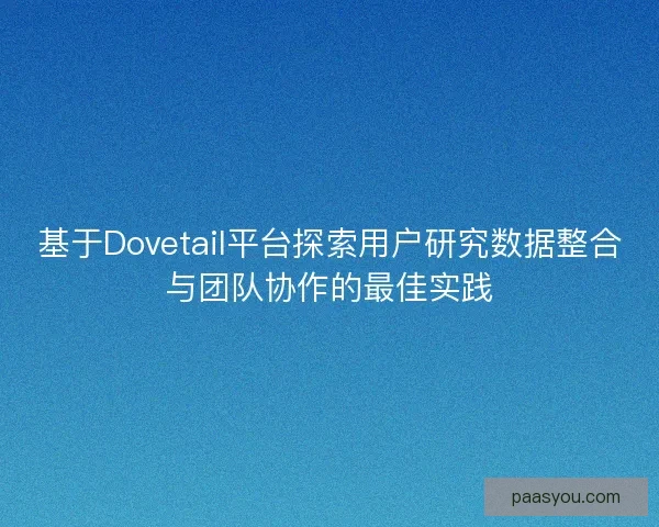 基于Dovetail平台探索用户研究数据整合与团队协作的最佳实践