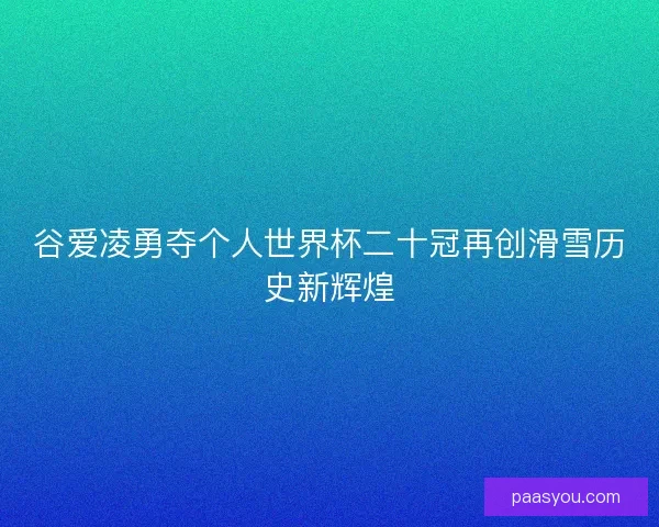 谷爱凌勇夺个人世界杯二十冠再创滑雪历史新辉煌