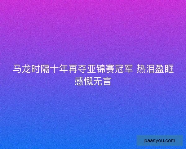 马龙时隔十年再夺亚锦赛冠军 热泪盈眶感慨无言