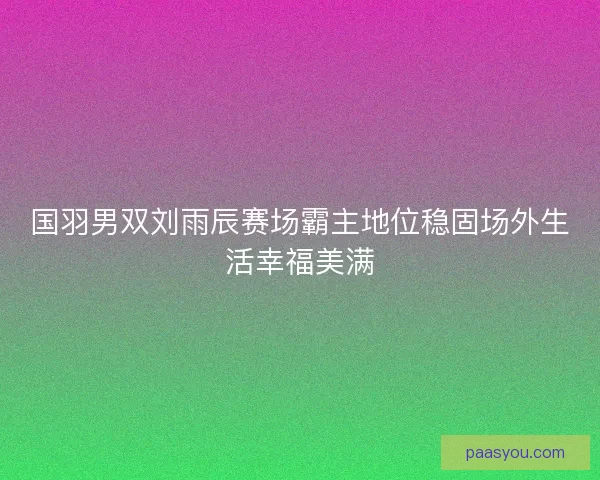 国羽男双刘雨辰赛场霸主地位稳固场外生活幸福美满