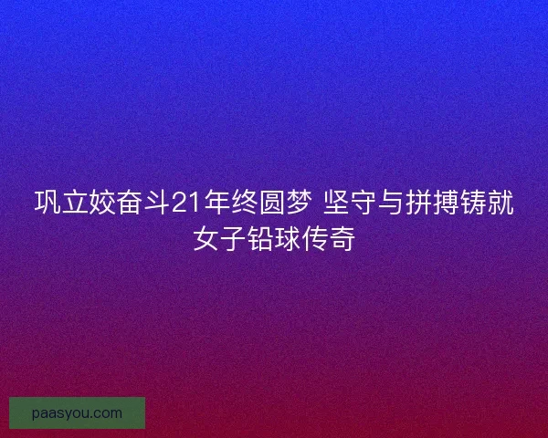 巩立姣奋斗21年终圆梦 坚守与拼搏铸就女子铅球传奇 巩立姣奋斗21年终圆梦 坚守与拼搏铸就女子铅球传奇