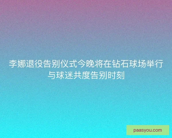李娜退役告别仪式今晚将在钻石球场举行与球迷共度告别时刻