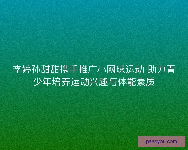 李婷孙甜甜携手推广小网球运动 助力青少年培养运动兴趣与体能素质