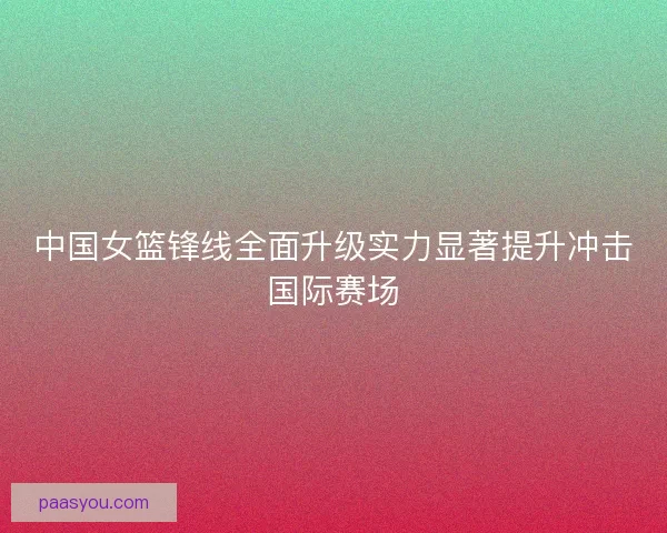 中国女篮锋线全面升级实力显著提升冲击国际赛场