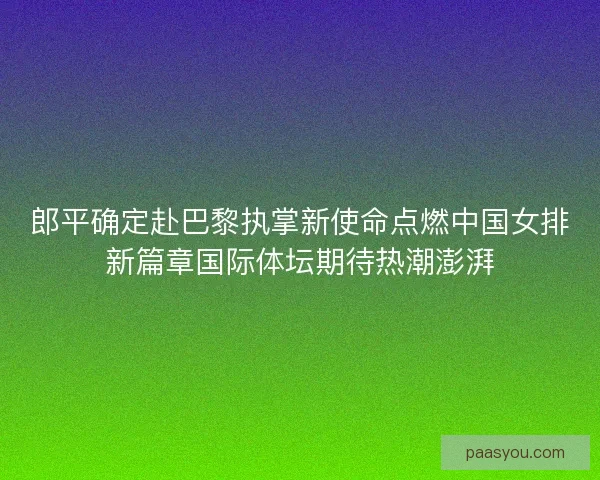 郎平确定赴巴黎执掌新使命点燃中国女排新篇章国际体坛期待热潮澎湃