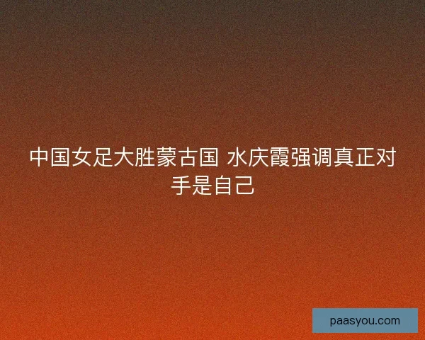 中国女足大胜蒙古国 水庆霞强调真正对手是自己